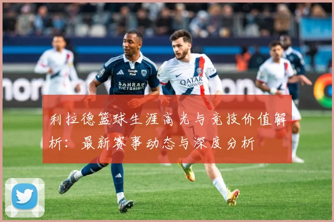 利拉德篮球生涯高光与竞技价值解析：最新赛事动态与深度分析