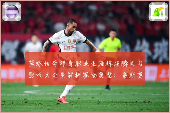篮球传奇邓肯职业生涯辉煌瞬间与影响力全景解析赛场复盘：最新赛事动态与深度分析