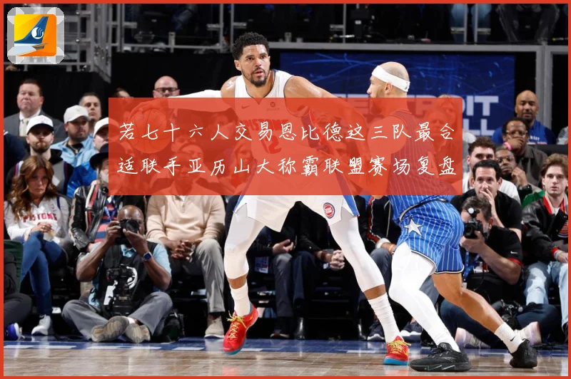 若七十六人交易恩比德这三队最合适联手亚历山大称霸联盟赛场复盘：最新赛事动态与深度分析