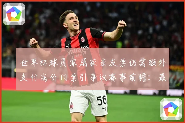 世界杯球员家属获亲友票仍需额外支付高价门票引争议赛事前瞻：最新赛事动态与深度分析