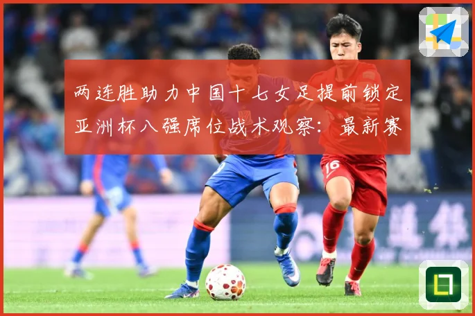 两连胜助力中国十七女足提前锁定亚洲杯八强席位战术观察：最新赛事动态与深度分析