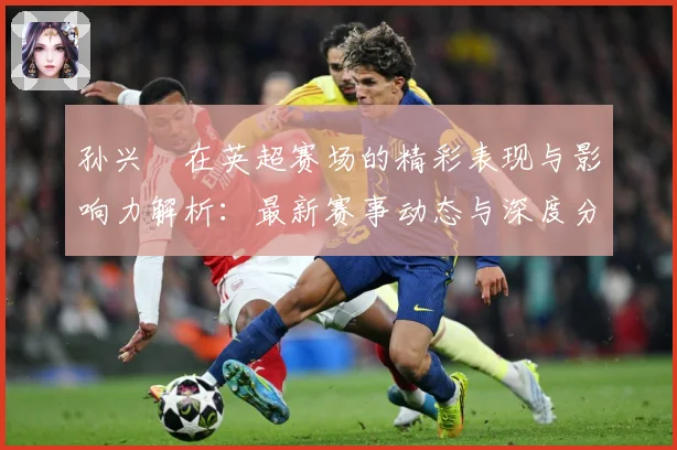 孙兴慜在英超赛场的精彩表现与影响力解析：最新赛事动态与深度分析