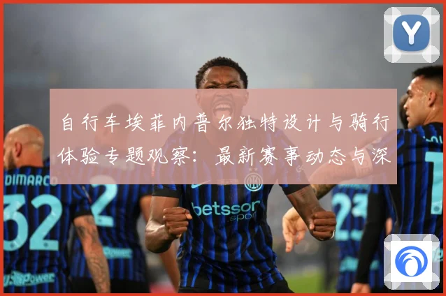 自行车埃菲内普尔独特设计与骑行体验专题观察：最新赛事动态与深度分析