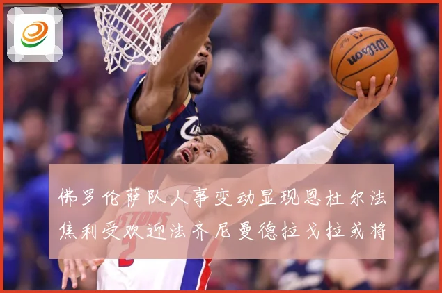 佛罗伦萨队人事变动显现恩杜尔法焦利受欢迎法齐尼曼德拉戈拉或将成长观察：最新赛事动态与深度分析