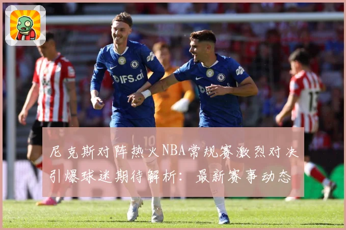 尼克斯对阵热火NBA常规赛激烈对决引爆球迷期待解析：最新赛事动态与深度分析