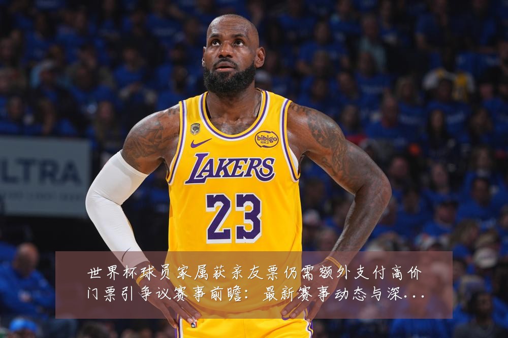 世界杯球员家属获亲友票仍需额外支付高价门票引争议赛事前瞻：最新赛事动态与深度分析