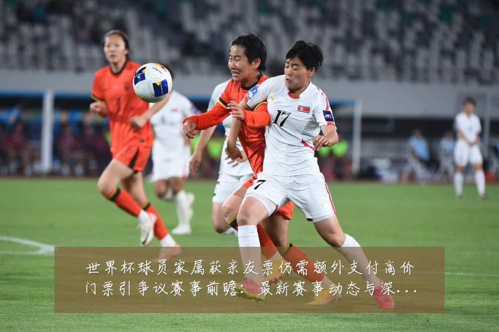 世界杯球员家属获亲友票仍需额外支付高价门票引争议赛事前瞻：最新赛事动态与深度分析