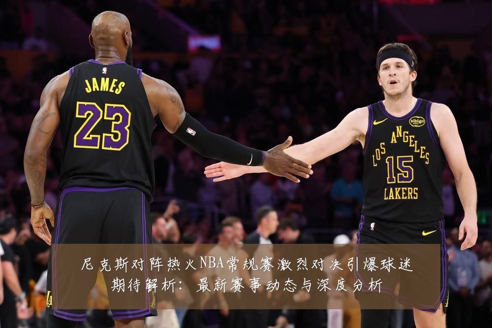 尼克斯对阵热火NBA常规赛激烈对决引爆球迷期待解析：最新赛事动态与深度分析