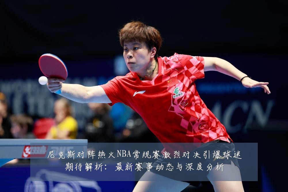 尼克斯对阵热火NBA常规赛激烈对决引爆球迷期待解析：最新赛事动态与深度分析